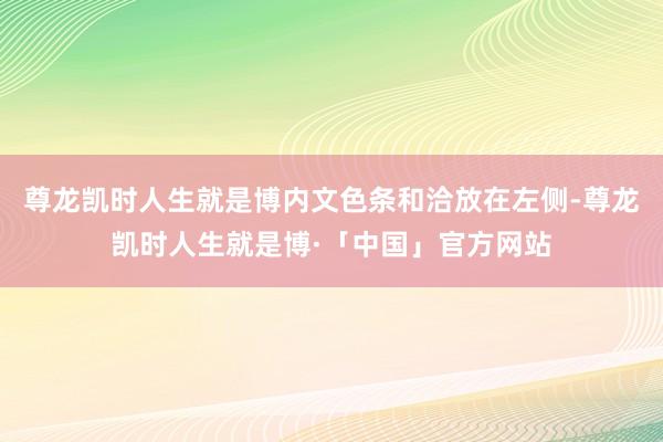 尊龙凯时人生就是博内文色条和洽放在左侧-尊龙凯时人生就是博·「中国」官方网站