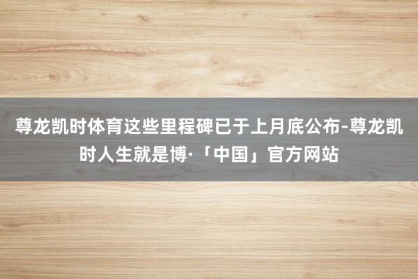 尊龙凯时体育这些里程碑已于上月底公布-尊龙凯时人生就是博·「中国」官方网站
