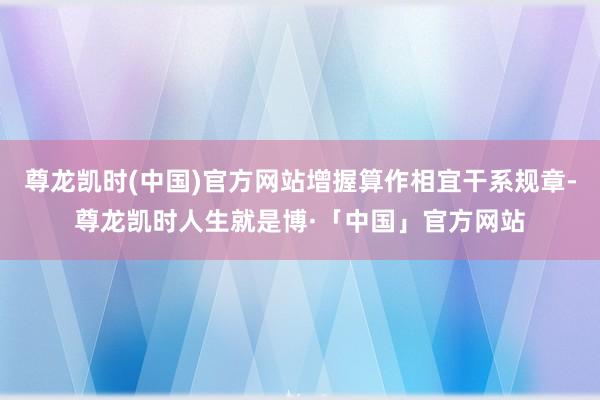 尊龙凯时(中国)官方网站增握算作相宜干系规章-尊龙凯时人生就是博·「中国」官方网站