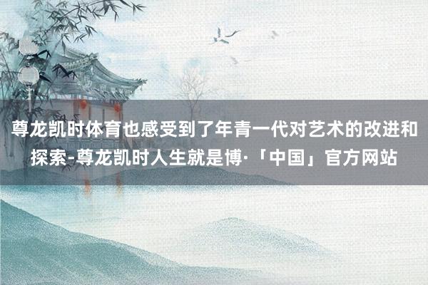 尊龙凯时体育也感受到了年青一代对艺术的改进和探索-尊龙凯时人生就是博·「中国」官方网站