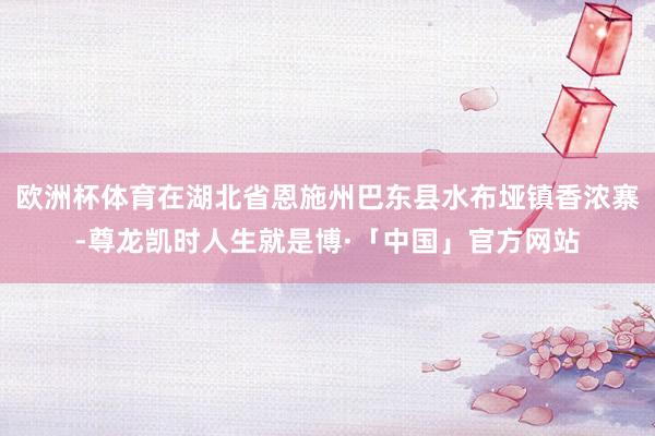 欧洲杯体育在湖北省恩施州巴东县水布垭镇香浓寨-尊龙凯时人生就是博·「中国」官方网站