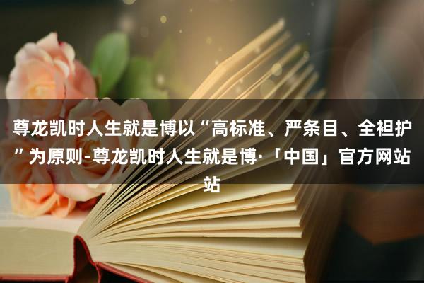 尊龙凯时人生就是博以“高标准、严条目、全袒护”为原则-尊龙凯时人生就是博·「中国」官方网站