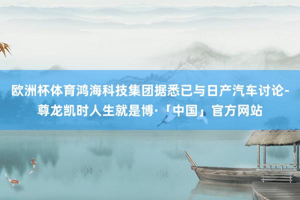 欧洲杯体育鸿海科技集团据悉已与日产汽车讨论-尊龙凯时人生就是博·「中国」官方网站