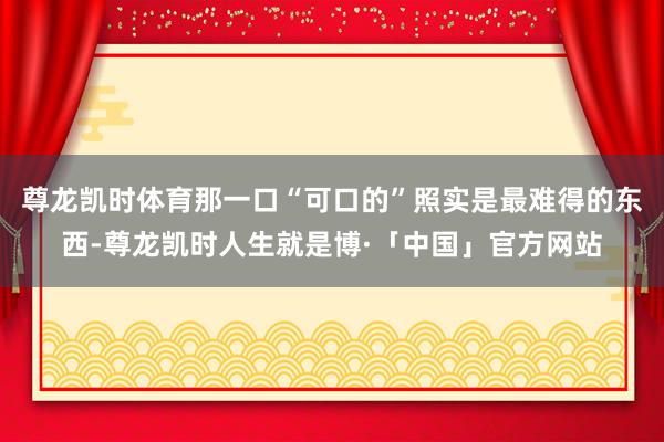 尊龙凯时体育那一口“可口的”照实是最难得的东西-尊龙凯时人生就是博·「中国」官方网站