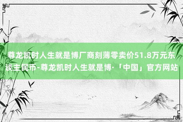 尊龙凯时人生就是博厂商刻薄零卖价51.8万元东谈主民币-尊龙凯时人生就是博·「中国」官方网站