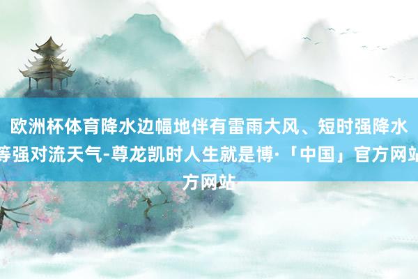 欧洲杯体育降水边幅地伴有雷雨大风、短时强降水等强对流天气-尊龙凯时人生就是博·「中国」官方网站