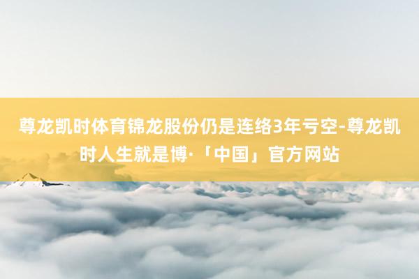 尊龙凯时体育锦龙股份仍是连络3年亏空-尊龙凯时人生就是博·「中国」官方网站