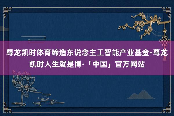尊龙凯时体育缔造东说念主工智能产业基金-尊龙凯时人生就是博·「中国」官方网站