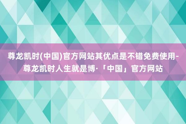 尊龙凯时(中国)官方网站其优点是不错免费使用-尊龙凯时人生就是博·「中国」官方网站