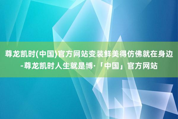 尊龙凯时(中国)官方网站变装鲜美得仿佛就在身边-尊龙凯时人生就是博·「中国」官方网站
