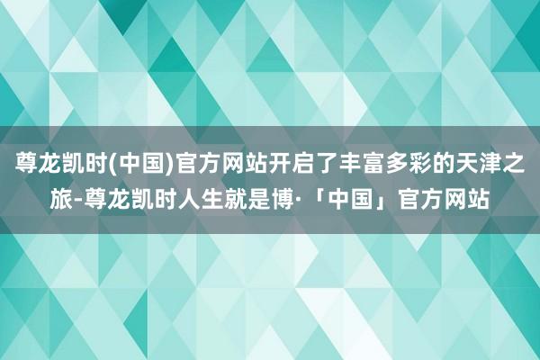 尊龙凯时(中国)官方网站开启了丰富多彩的天津之旅-尊龙凯时人生就是博·「中国」官方网站