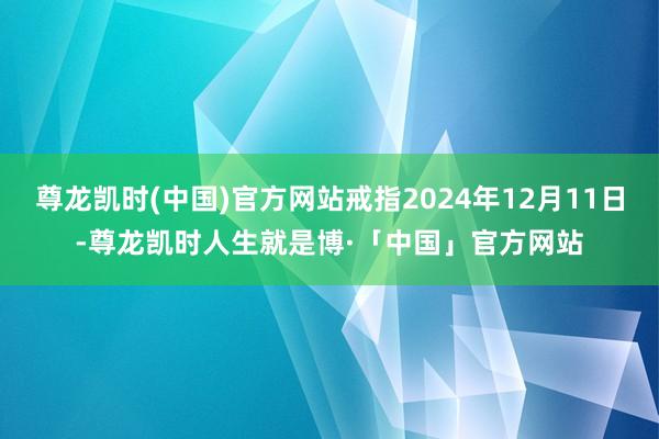 尊龙凯时(中国)官方网站戒指2024年12月11日-尊龙凯时人生就是博·「中国」官方网站