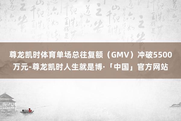 尊龙凯时体育单场总往复额（GMV）冲破5500万元-尊龙凯时人生就是博·「中国」官方网站