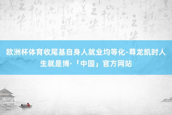 欧洲杯体育收尾基自身人就业均等化-尊龙凯时人生就是博·「中国」官方网站