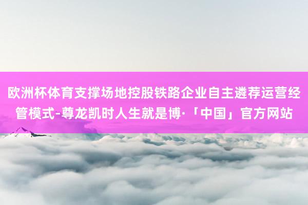 欧洲杯体育支撑场地控股铁路企业自主遴荐运营经管模式-尊龙凯时人生就是博·「中国」官方网站