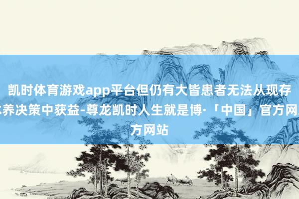 凯时体育游戏app平台但仍有大皆患者无法从现存休养决策中获益-尊龙凯时人生就是博·「中国」官方网站