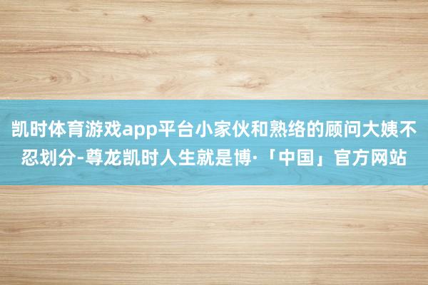 凯时体育游戏app平台小家伙和熟络的顾问大姨不忍划分-尊龙凯时人生就是博·「中国」官方网站