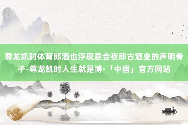 尊龙凯时体育郎酒也浮现意会夜郎古酒业的声明骨子-尊龙凯时人生就是博·「中国」官方网站