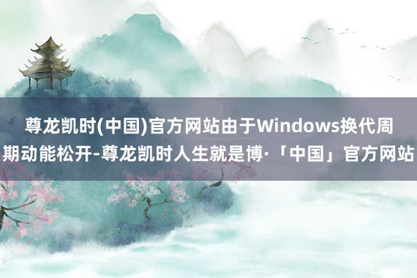 尊龙凯时(中国)官方网站由于Windows换代周期动能松开-尊龙凯时人生就是博·「中国」官方网站