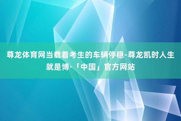 尊龙体育网当载着考生的车辆停稳-尊龙凯时人生就是博·「中国」官方网站