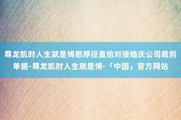 尊龙凯时人生就是博憨厚径直给对接婚庆公司裁剪单据-尊龙凯时人生就是博·「中国」官方网站