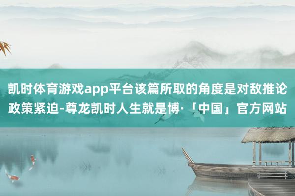 凯时体育游戏app平台该篇所取的角度是对敌推论政策紧迫-尊龙凯时人生就是博·「中国」官方网站