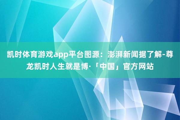 凯时体育游戏app平台图源：澎湃新闻据了解-尊龙凯时人生就是博·「中国」官方网站