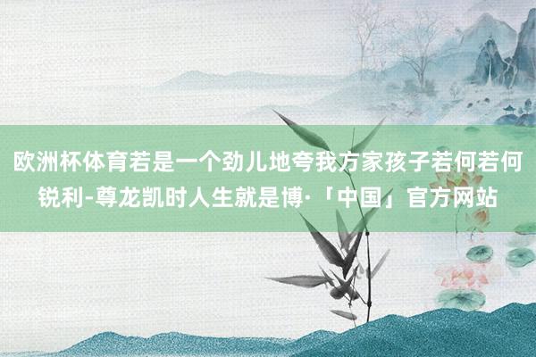 欧洲杯体育若是一个劲儿地夸我方家孩子若何若何锐利-尊龙凯时人生就是博·「中国」官方网站