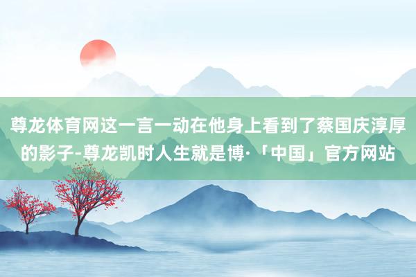尊龙体育网这一言一动在他身上看到了蔡国庆淳厚的影子-尊龙凯时人生就是博·「中国」官方网站
