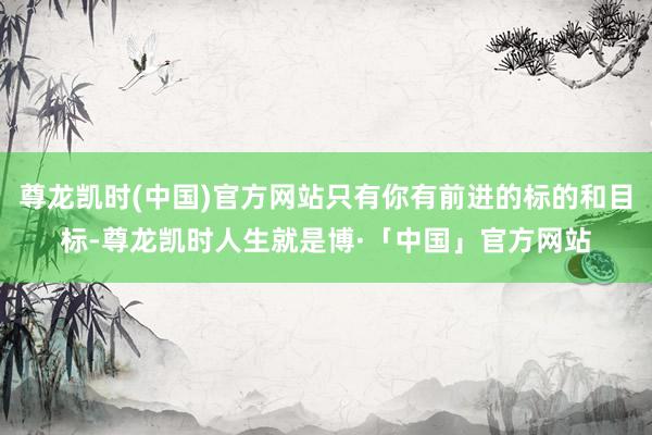 尊龙凯时(中国)官方网站只有你有前进的标的和目标-尊龙凯时人生就是博·「中国」官方网站