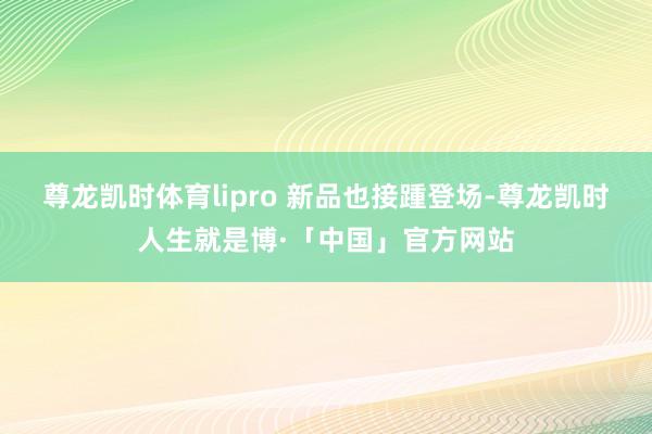 尊龙凯时体育lipro 新品也接踵登场-尊龙凯时人生就是博·「中国」官方网站
