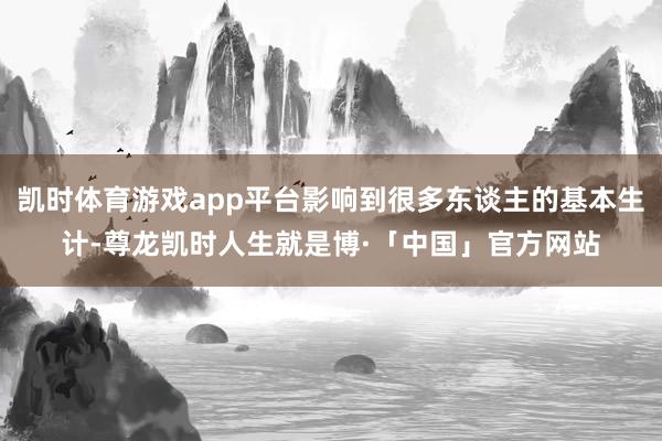 凯时体育游戏app平台影响到很多东谈主的基本生计-尊龙凯时人生就是博·「中国」官方网站
