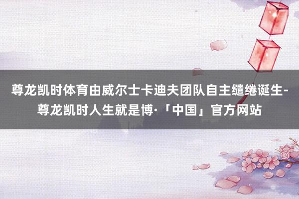 尊龙凯时体育由威尔士卡迪夫团队自主缱绻诞生-尊龙凯时人生就是博·「中国」官方网站