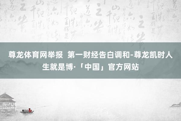 尊龙体育网举报  第一财经告白调和-尊龙凯时人生就是博·「中国」官方网站