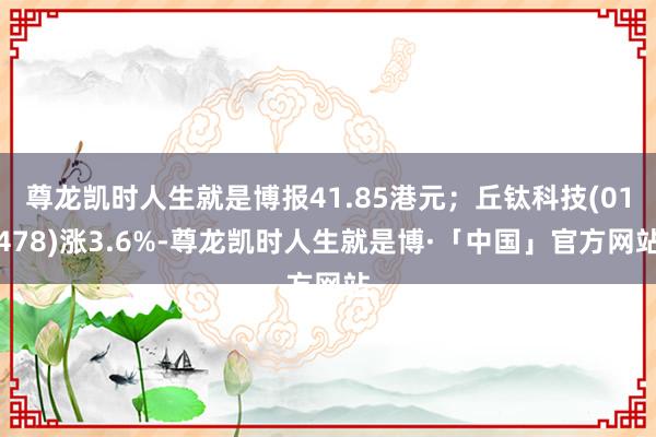 尊龙凯时人生就是博报41.85港元；丘钛科技(01478)涨3.6%-尊龙凯时人生就是博·「中国」官方网站
