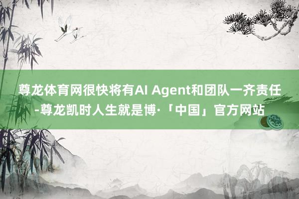 尊龙体育网很快将有AI Agent和团队一齐责任-尊龙凯时人生就是博·「中国」官方网站