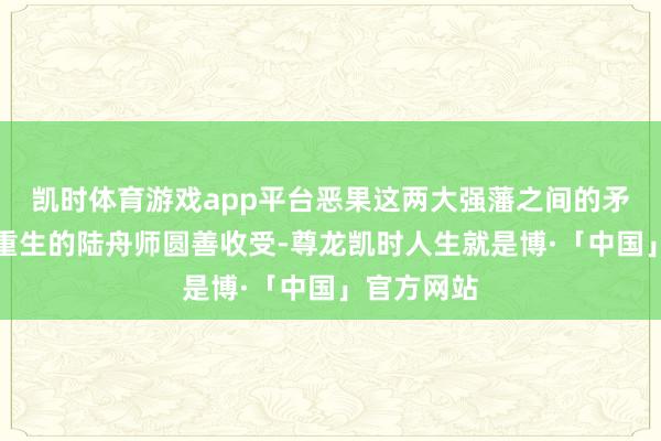 凯时体育游戏app平台恶果这两大强藩之间的矛盾被日本重生的陆舟师圆善收受-尊龙凯时人生就是博·「中国」官方网站
