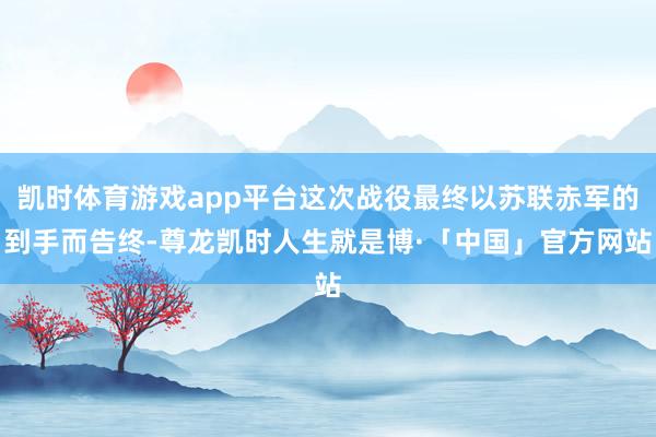 凯时体育游戏app平台这次战役最终以苏联赤军的到手而告终-尊龙凯时人生就是博·「中国」官方网站