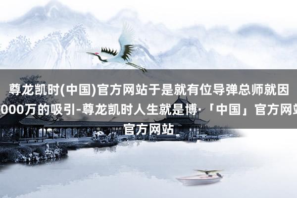 尊龙凯时(中国)官方网站于是就有位导弹总师就因8000万的吸引-尊龙凯时人生就是博·「中国」官方网站