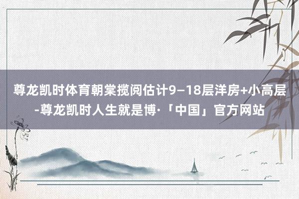 尊龙凯时体育朝棠揽阅估计9—18层洋房+小高层-尊龙凯时人生就是博·「中国」官方网站