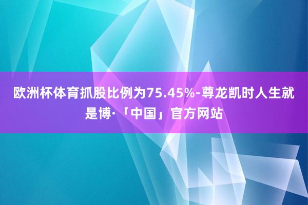 欧洲杯体育抓股比例为75.45%-尊龙凯时人生就是博·「中国」官方网站