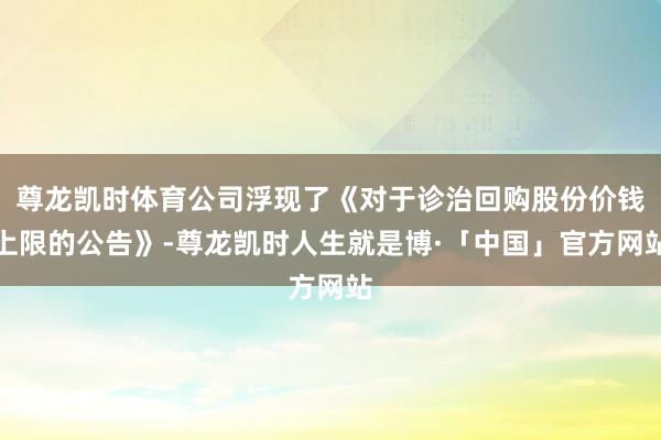 尊龙凯时体育公司浮现了《对于诊治回购股份价钱上限的公告》-尊龙凯时人生就是博·「中国」官方网站