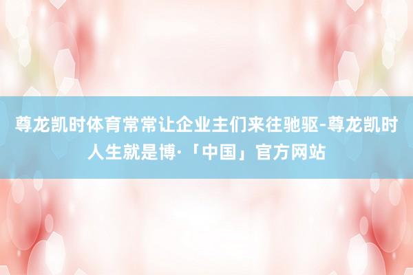 尊龙凯时体育常常让企业主们来往驰驱-尊龙凯时人生就是博·「中国」官方网站
