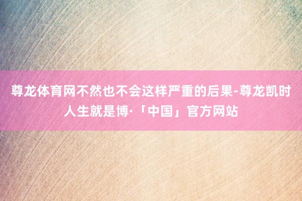 尊龙体育网不然也不会这样严重的后果-尊龙凯时人生就是博·「中国」官方网站