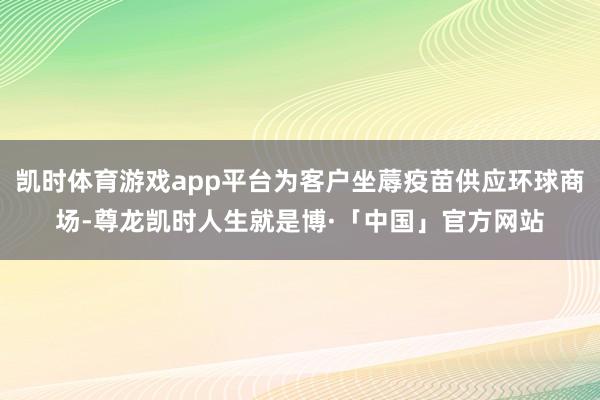 凯时体育游戏app平台为客户坐蓐疫苗供应环球商场-尊龙凯时人生就是博·「中国」官方网站