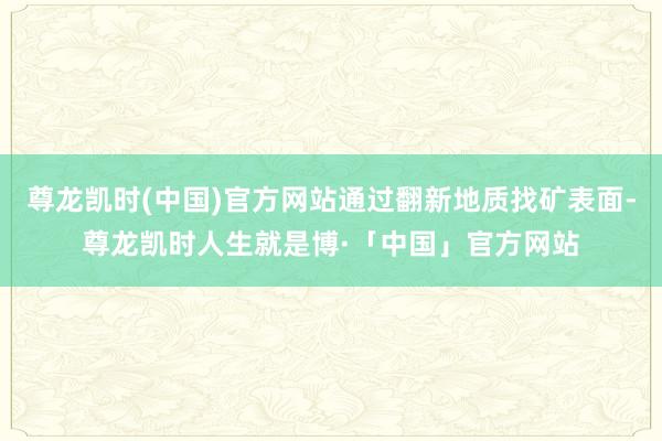 尊龙凯时(中国)官方网站通过翻新地质找矿表面-尊龙凯时人生就是博·「中国」官方网站