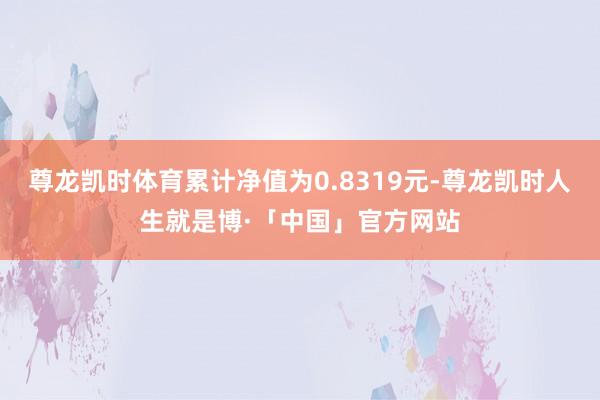 尊龙凯时体育累计净值为0.8319元-尊龙凯时人生就是博·「中国」官方网站