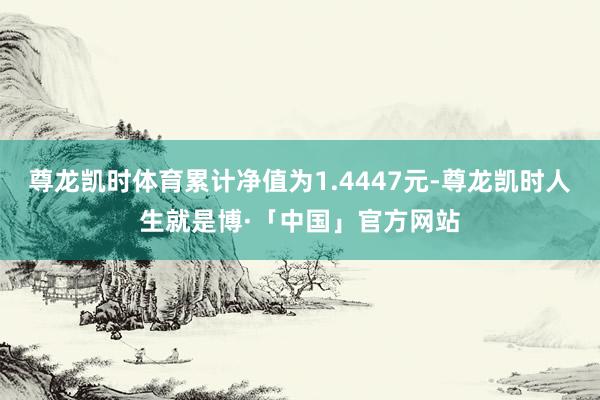 尊龙凯时体育累计净值为1.4447元-尊龙凯时人生就是博·「中国」官方网站