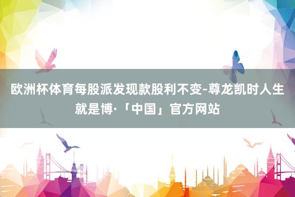 欧洲杯体育每股派发现款股利不变-尊龙凯时人生就是博·「中国」官方网站