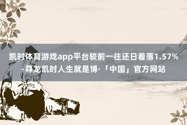 凯时体育游戏app平台较前一往还日着落1.57%-尊龙凯时人生就是博·「中国」官方网站